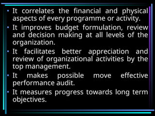 • It correlates the financial and physical
aspects of every programme or activity.
• It improves budget formulation, review
and decision making at all levels of the
organization.
• It facilitates better appreciation and
review of organizational activities by the
top management.
• It makes possible move effective
performance audit.
• It measures progress towards long term
objectives.
 