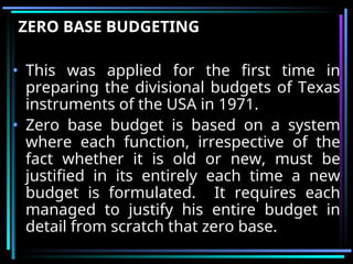 ZERO BASE BUDGETING
• This was applied for the first time in
preparing the divisional budgets of Texas
instruments of the USA in 1971.
• Zero base budget is based on a system
where each function, irrespective of the
fact whether it is old or new, must be
justified in its entirely each time a new
budget is formulated. It requires each
managed to justify his entire budget in
detail from scratch that zero base.
 