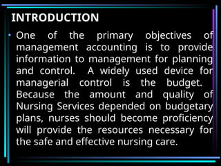 INTRODUCTION
• One of the primary objectives of
management accounting is to provide
information to management for planning
and control. A widely used device for
managerial control is the budget.
Because the amount and quality of
Nursing Services depended on budgetary
plans, nurses should become proficiency
will provide the resources necessary for
the safe and effective nursing care.
 