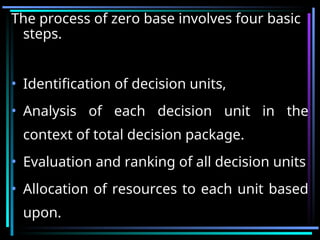 The process of zero base involves four basic
steps.
• Identification of decision units,
• Analysis of each decision unit in the
context of total decision package.
• Evaluation and ranking of all decision units
• Allocation of resources to each unit based
upon.
 
