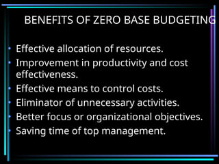BENEFITS OF ZERO BASE BUDGETING
• Effective allocation of resources.
• Improvement in productivity and cost
effectiveness.
• Effective means to control costs.
• Eliminator of unnecessary activities.
• Better focus or organizational objectives.
• Saving time of top management.
 