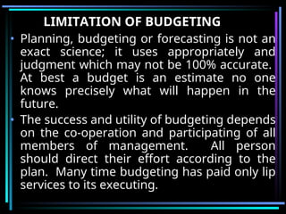 LIMITATION OF BUDGETING
• Planning, budgeting or forecasting is not an
exact science; it uses appropriately and
judgment which may not be 100% accurate.
At best a budget is an estimate no one
knows precisely what will happen in the
future.
• The success and utility of budgeting depends
on the co-operation and participating of all
members of management. All person
should direct their effort according to the
plan. Many time budgeting has paid only lip
services to its executing.
 