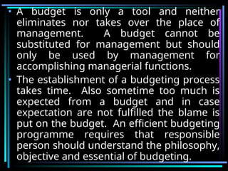 • A budget is only a tool and neither
eliminates nor takes over the place of
management. A budget cannot be
substituted for management but should
only be used by management for
accomplishing managerial functions.
• The establishment of a budgeting process
takes time. Also sometime too much is
expected from a budget and in case
expectation are not fulfilled the blame is
put on the budget. An efficient budgeting
programme requires that responsible
person should understand the philosophy,
objective and essential of budgeting.
 