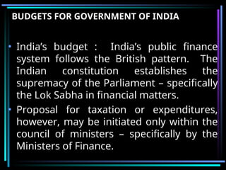 BUDGETS FOR GOVERNMENT OF INDIA
• India’s budget : India’s public finance
system follows the British pattern. The
Indian constitution establishes the
supremacy of the Parliament – specifically
the Lok Sabha in financial matters.
• Proposal for taxation or expenditures,
however, may be initiated only within the
council of ministers – specifically by the
Ministers of Finance.
 