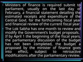 • Ministers of finance is required submit to
parliament, usually on the last day of
February, a financial statement detailing the
estimated receipts and expenditure of the
Central Govt. for the forthcoming fiscal year
and financial review of the current fiscal year.
• The Lok Sabha has one month to review and
modify the Government’s budget proposals.
If by April 1 the beginning of the fiscal years,
the parliamentary discussion of the budget
has not been completed, the budget a
proposed by the minister of finance goes
into effect, subject to retroactive
modifications after the parliamentary review.
 