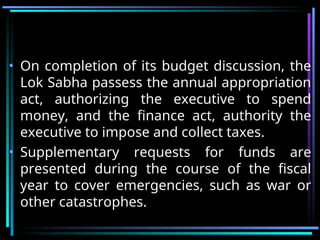 • On completion of its budget discussion, the
Lok Sabha passess the annual appropriation
act, authorizing the executive to spend
money, and the finance act, authority the
executive to impose and collect taxes.
• Supplementary requests for funds are
presented during the course of the fiscal
year to cover emergencies, such as war or
other catastrophes.
 