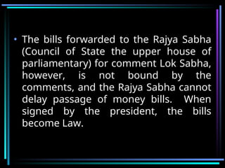 • The bills forwarded to the Rajya Sabha
(Council of State the upper house of
parliamentary) for comment Lok Sabha,
however, is not bound by the
comments, and the Rajya Sabha cannot
delay passage of money bills. When
signed by the president, the bills
become Law.
 