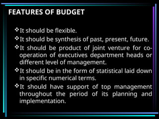 FEATURES OF BUDGET
It should be flexible.
It should be synthesis of past, present, future.
It should be product of joint venture for co-
operation of executives department heads or
different level of management.
It should be in the form of statistical laid down
in specific numerical terms.
It should have support of top management
throughout the period of its planning and
implementation.
 