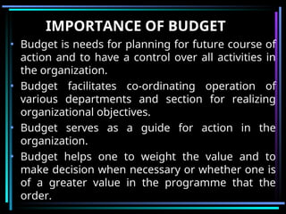 IMPORTANCE OF BUDGET
• Budget is needs for planning for future course of
action and to have a control over all activities in
the organization.
• Budget facilitates co-ordinating operation of
various departments and section for realizing
organizational objectives.
• Budget serves as a guide for action in the
organization.
• Budget helps one to weight the value and to
make decision when necessary or whether one is
of a greater value in the programme that the
order.
 