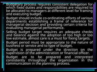 • Budgetary process requires consistent delegation for
which fixed duties and responsibilities are required to
be allocated to managers at different level for framing
and executing budget.
• Budget should include co-ordinating efforts of various
departments establishing a frame of reference for
managerial decision and providing certain criteria for
evaluating managerial performance.
• Selling budget target requires an adequate checks
and balance against the adoption of too high or too
low estimate, almost care is a must for fixing targets.
• Budget period must be appropriate to the nature of
business or service and to type of budget.
• Budget is prepared under the direction on the
supervision of the administration or financial officer.
• Budget are to be prepared and interpreted
consistently throughout the organization in the
communication in the planning process.
 