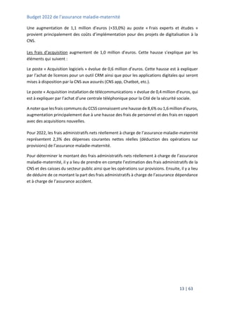 Budget 2022 de l’assurance maladie-maternité
13 | 63
Une augmentation de 1,1 million d’euros (+33,0%) au poste « Frais experts et études »
provient principalement des coûts d’implémentation pour des projets de digitalisation à la
CNS.
Les frais d’acquisition augmentent de 1,0 million d’euros. Cette hausse s’explique par les
éléments qui suivent :
Le poste « Acquisition logiciels » évolue de 0,6 million d’euros. Cette hausse est à expliquer
par l’achat de licences pour un outil CRM ainsi que pour les applications digitales qui seront
mises à disposition par la CNS aux assurés (CNS app, Chatbot, etc.).
Le poste « Acquisition installation de télécommunications » évolue de 0,4 million d’euros, qui
est à expliquer par l’achat d’une centrale téléphonique pour la Cité de la sécurité sociale.
A noter que les frais communs du CCSS connaissent une hausse de 8,6% ou 1,6 million d’euros,
augmentation principalement due à une hausse des frais de personnel et des frais en rapport
avec des acquisitions nouvelles.
Pour 2022, les frais administratifs nets réellement à charge de l’assurance maladie-maternité
représentent 2,3% des dépenses courantes nettes réelles (déduction des opérations sur
provisions) de l’assurance maladie-maternité.
Pour déterminer le montant des frais administratifs nets réellement à charge de l’assurance
maladie-maternité, il y a lieu de prendre en compte l’estimation des frais administratifs de la
CNS et des caisses du secteur public ainsi que les opérations sur provisions. Ensuite, il y a lieu
de déduire de ce montant la part des frais administratifs à charge de l’assurance dépendance
et à charge de l’assurance accident.
 