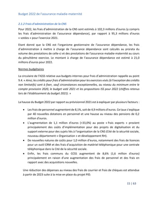 Budget 2022 de l’assurance maladie-maternité
15 | 63
2.1.2 Frais d’administration de la CNS
Pour 2022, les frais d’administration de la CNS sont estimés à 102,3 millions d’euros (y compris
les frais d’administration de l’assurance dépendance), par rapport à 95,3 millions d’euros
« votées » pour l’exercice 2021.
Etant donné que la CNS est l’organisme gestionnaire de l’assurance dépendance, les frais
d’administration à mettre à charge de l’assurance dépendance sont calculés au prorata du
volume des prestations de celle-ci et des prestations de l’assurance maladie-maternité au cours
du pénultième exercice. Le montant à charge de l’assurance dépendance est estimé à 21,0
millions d’euros pour 2022.
Normes budgétaires
La circulaire de l’IGSS relative aux budgets internes pour frais d’administration rappelle au point
9.4. « Ainsi, les crédits pour frais d’administration pour les exercices visés (à l’exception des crédits
non limitatifs) sont à fixer, sauf circonstances exceptionnelles, au niveau du minimum entre le
compte provisoire 2020, le budget voté 2021 et les propositions ISS pour 2022 (chiffres retenus
lors de l’établissement du budget 2021). »
La hausse du Budget 2022 par rapport au prévisionnel 2021 est à expliquer par plusieurs facteurs :
 Les frais de personnel augmentent de 8,1%, soit de 4,9 millions d’euros. Ce taux s’explique
par 40 nouvelles dotations en personnel et une hausse au niveau des pensions de 0,2
million d’euros.
 L’augmentation de 1,1 million d’euros (+33,0%) au poste « frais experts » provient
principalement des coûts d’implémentation pour des projets de digitalisation et du
support externe pour des sujets liés à l’organisation de la CNS (Cité de la sécurité sociale,
nouveau département « Organisation » et développement RH).
 De nouvelles natures de coûts pour 1,0 million d’euros, notamment des frais de licences
pour un outil CRM et des frais d’acquisition de matériel téléphonique pour une centrale
téléphonique dans la Cité de la sécurité sociale.
 Enfin, les frais communs du CCSS augmentent de 8,6% (1,6 million d’euros)
principalement en raison d’une augmentation des frais de personnel et des frais en
rapport avec des acquisitions nouvelles.
Une réduction des dépenses au niveau des frais de courrier et frais de chèques est attendue
à partir de 2023 suite à la mise en place du projet PID.
 