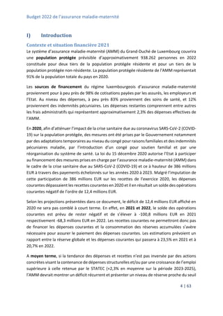 Budget 2022 de l’assurance maladie-maternité
4 | 63
I) Introduction
Contexte et situation financière 2021
Le système d’assurance maladie-maternité (AMM) du Grand-Duché de Luxembourg couvrira
une population protégée prévisible d’approximativement 938.262 personnes en 2022
constituée pour deux tiers de la population protégée résidente et pour un tiers de la
population protégée non-résidente. La population protégée résidente de l’AMM représentait
91% de la population totale du pays en 2020.
Les sources de financement du régime luxembourgeois d’assurance maladie-maternité
proviennent pour à peu près de 98% de cotisations payées par les assurés, les employeurs et
l’Etat. Au niveau des dépenses, à peu près 83% proviennent des soins de santé, et 12%
proviennent des indemnités pécuniaires. Les dépenses restantes comprennent entre autres
les frais administratifs qui représentent approximativement 2,3% des dépenses effectives de
l’AMM.
En 2020, afin d’atténuer l’impact de la crise sanitaire due au coronavirus SARS-CoV-2 (COVID-
19) sur la population protégée, des mesures ont été prises par le Gouvernement notamment
par des adaptations temporaires au niveau du congé pour raisons familiales et des indemnités
pécuniaires maladie, par l’introduction d’un congé pour soutien familial et par une
réorganisation du système de santé. La loi du 15 décembre 2020 autorise l’Etat à participer
au financement des mesures prises en charge par l’assurance maladie-maternité (AMM) dans
le cadre de la crise sanitaire due au SARS-CoV-2 (COVID-19) et ce à hauteur de 386 millions
EUR à travers des payements échelonnés sur les années 2020 à 2023. Malgré l’imputation de
cette participation de 386 millions EUR sur les recettes de l’exercice 2020, les dépenses
courantes dépassaient les recettes courantes en 2020 et il en résultait un solde des opérations
courantes négatif de l’ordre de 12,4 millions EUR.
Selon les projections présentées dans ce document, le déficit de 12,4 millions EUR affiché en
2020 ne sera pas comblé à court terme. En effet, en 2021 et 2022, le solde des opérations
courantes est prévu de rester négatif et de s’élever à -100,8 millions EUR en 2021
respectivement -68,3 millions EUR en 2022. Les recettes courantes ne permettront donc pas
de financer les dépenses courantes et la consommation des réserves accumulées s’avère
nécessaire pour assurer le paiement des dépenses courantes. Les estimations prévoient un
rapport entre la réserve globale et les dépenses courantes qui passera à 23,5% en 2021 et à
20,7% en 2022.
A moyen terme, si la tendance des dépenses et recettes n’est pas inversée par des actions
concrètes visant la contenance de dépenses structurelles et/ou par une croissance de l’emploi
supérieure à celle retenue par le STATEC (+2,3% en moyenne sur la période 2023-2025),
l’AMM devrait montrer un déficit récurrent et présenter un niveau de réserve proche du seuil
 