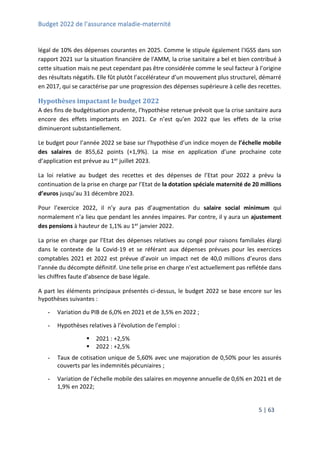 Budget 2022 de l’assurance maladie-maternité
5 | 63
légal de 10% des dépenses courantes en 2025. Comme le stipule également l'IGSS dans son
rapport 2021 sur la situation financière de l'AMM, la crise sanitaire a bel et bien contribué à
cette situation mais ne peut cependant pas être considérée comme le seul facteur à l’origine
des résultats négatifs. Elle fût plutôt l’accélérateur d’un mouvement plus structurel, démarré
en 2017, qui se caractérise par une progression des dépenses supérieure à celle des recettes.
Hypothèses impactant le budget 2022
A des fins de budgétisation prudente, l’hypothèse retenue prévoit que la crise sanitaire aura
encore des effets importants en 2021. Ce n’est qu’en 2022 que les effets de la crise
diminueront substantiellement.
Le budget pour l’année 2022 se base sur l’hypothèse d’un indice moyen de l’échelle mobile
des salaires de 855,62 points (+1,9%). La mise en application d’une prochaine cote
d’application est prévue au 1er juillet 2023.
La loi relative au budget des recettes et des dépenses de l’Etat pour 2022 a prévu la
continuation de la prise en charge par l’Etat de la dotation spéciale maternité de 20 millions
d’euros jusqu’au 31 décembre 2023.
Pour l’exercice 2022, il n’y aura pas d’augmentation du salaire social minimum qui
normalement n’a lieu que pendant les années impaires. Par contre, il y aura un ajustement
des pensions à hauteur de 1,1% au 1er janvier 2022.
La prise en charge par l’Etat des dépenses relatives au congé pour raisons familiales élargi
dans le contexte de la Covid-19 et se référant aux dépenses prévues pour les exercices
comptables 2021 et 2022 est prévue d’avoir un impact net de 40,0 millions d’euros dans
l’année du décompte définitif. Une telle prise en charge n’est actuellement pas reflétée dans
les chiffres faute d’absence de base légale.
A part les éléments principaux présentés ci-dessus, le budget 2022 se base encore sur les
hypothèses suivantes :
- Variation du PIB de 6,0% en 2021 et de 3,5% en 2022 ;
- Hypothèses relatives à l’évolution de l’emploi :
 2021 : +2,5%
 2022 : +2,5%
- Taux de cotisation unique de 5,60% avec une majoration de 0,50% pour les assurés
couverts par les indemnités pécuniaires ;
- Variation de l’échelle mobile des salaires en moyenne annuelle de 0,6% en 2021 et de
1,9% en 2022;
 
