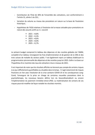 Budget 2022 de l’assurance maladie-maternité
6 | 63
- Contribution de l’Etat de 40% de l’ensemble des cotisations, ceci conformément à
l’article 31, alinéa 1 du CSS ;
- Variation du volume au niveau des prestations en nature sur la base de l’évolution
historique ;
- Hypothèses de l’IGSS relatives à l’évolution de la masse cotisable pour prestations en
nature des assurés actifs au n.i. courant
 2021 : +4,8%
 2022 : +5,3%
 2023 : +4,6%
 2024 : +4,4%
 2025 : +5,7%
Le présent budget comprend le tableau des dépenses et des recettes globales de l'AMM,
complété d'un tableau renseignant les frais d'administration et de gestion de la CNS et des
trois caisses de maladie du secteur public. Y est également repris un tableau établissant la
programmation pluriannuelle des dépenses et des recettes jusqu'en 2025. Celle-ci se base sur
l’hypothèse d’un maintien des taux de cotisation à leurs niveaux de 2021.
Il est important de noter que les résultats affichés ne tiennent pas compte de certains risques
à ce jour difficilement quantifiables ou situables dans le temps. Il s'agit notamment de risques
financiers en lien avec l'évolution de la crise sanitaire COVID-19 et les conséquences Long-
Covid, l'envergure de la prise en charge de certaines nouvelles prestations dont la
psychothérapie, les nouveaux besoins définis lors du Gesondheetsdësch ou encore
l'implémentation du paiement immédiat direct (PID). La matérialisation de certains de ces
risques pourrait modifier de façon notable les résultats montrés.
 