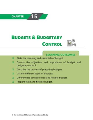 LEARNING OUTCOMES
BUDGETS & BUDGETARY
CONTROL
 State the meaning and essentials of budget.
 Discuss the objectives and importance of budget and
budgetary control.
 Describe the process of preparing budgets.
 List the different types of budgets.
 Differentiate between fixed and flexible budget.
 Prepare fixed and flexible budget.
CHAPTER 15
© The Institute of Chartered Accountants of India
 