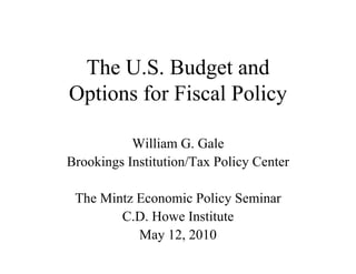 The U.S. Budget and
Options for Fiscal Policy

           William G. Gale
Brookings Institution/Tax Policy Center

 The Mintz Economic Policy Seminar
        C.D. Howe Institute
           May 12, 2010
 