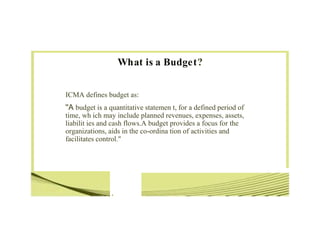 •
What is a Budget?
ICMA defines budget as:
''A budget is a quantitative statemen t, for a defined period of
time, wh ich may include planned revenues, expenses, assets,
liabilit ies and cash flows.A budget provides a focus for the
organizations, aids in the co-ordina tion of activities and
facilitates control."
 