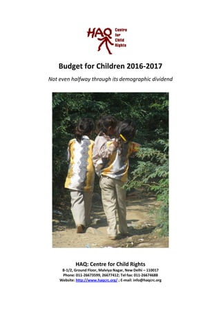 1
Budget for Children 2016-2017
Not Even Halfway Through Its Demographic Dividend
HAQ: Centre for Child Rights
B-1/2, Ground Floor, Malviya Nagar, New Delhi – 110017
Phone: 011-26673599, 26677412; Tel fax: 011-26674688
Website: http://www.haqcrc.org/ ; E-mail: info@haqcrc.org
 