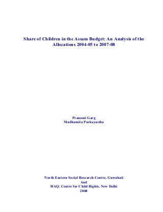 Share of Children in the Assam Budget: An Analysis of the
Allocations 2004-05 to 2007-08
Pranami Garg
Madhumita Purkayastha
North Eastern Social Research Centre, Guwahati
And
HAQ: Centre for Child Rights, New Delhi
2008
 