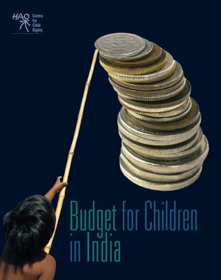 Centre
for
Child
Rights
BudgetforChildren
inIndiaHAQ: Centre for Child Rights
208, Shahpur Jat, New Delhi - 110 049
T +91 11 2649 0136 | F +91 11 2649 2551
E haqcrc@vsnl.net | W www.haqcrc.org
A non-profit society founded in 1999, HAQ: Centre for Child Rights is dedicated to the recognition, promotion and protection
of the rights of all children.
HAQ focuses on children in a holistic way – as Actors in society, as Citizens of today, and as Adults of tomorrow. We at
HAQ strive to propel child rights into all mainstream efforts, governmental and non-governmental, and place it on the
centrestage of national debate.
HAQ while recognising the indivisiblilty of all rights, believes that the rights of Survival, Childhood, Equal Opportunity are
the basis of every other right.These rights form the cornerstone of our work.
HAQ aims at :
n	 Building a holistic understanding of Child Rights and exploring areas of concern that affect children and their rights
n	 Engaging with children and giving them a voice
n	 Placing child rights on the centrestage of public debate in order to influence the Influential
n	 Generating wider ownership to the cause through a strong Child Rights movement
n	 Serving as a Resource Centre and Support Base
 