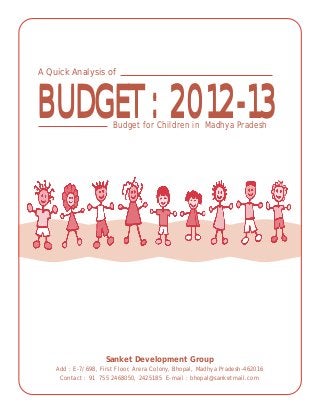 BUDGET: 2012-13BUDGET: 2012-13
A Quick Analysis of
Budget for Children in Madhya Pradesh
Sanket Development Group
Add : E-7/698, First Floor, Arera Colony, Bhopal, Madhya Pradesh-462016
Contact : 91 755 2468050, 2425185 E-mail : bhopal@sanketmail.com
 