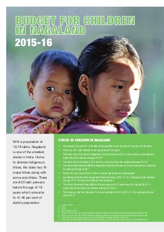 PhPotoCreditit::wSwappanaMukherjee
2015-16
BUDGET FOR CHILDRENBUDGET FOR CHILDREN
IN NAGALANDIN NAGALAND
STATUS OF CHILDREN IN NAGALAND
• According to Census 2011, the total child population up to the age of 18 years is 8.20 lakhs.
• There are 2.91 lakh children in the age group of 0-6 years.1
• Child sex ratio (0-6 years) in Nagaland is 943 according to 2011 census which is considerably
higher than the national average of 919. 2
• The birth rate of the state is 16.6 which is much less than the national average of 21.6. 3
• The Infant Mortality Rate (IMR) of Nagaland is signiﬁcantly low at 18 per thousand as compared
to national average of 40. 4
• Nearly 25.5 per cent children in the 0-5 years age group are underweight.5
• According to District level Household & Facility Survey, 2012-13, 51.2 adolescent girls between
the age of 10-19 years are suffering from anaemia.6
• The Gross Enrolment Ratio (GER) in the age group of 6-13 years was 85.4 during 2010-11
which was far less than the national average of 103.9. 7
• The drop-out rate from Classes I to X was recorded at 53.6 in 2011-12. The national drop-out
rate is 50.3. 8
1 Census 2011
2 Ibid.
3 Ibid.
4 SRS bulle n,2013
5 h ps://nrhm-mis.nic.in/DLHS4/State%20and%20District%20Factsheets/Nagaland/Nagaland.pdf
6 h ps://nrhm-mis.nic.in/DLHS4/State%20and%20District%20Factsheets/Nagaland/Nagaland.pdf
7 h p://mhrd.gov.in/sites/upload_ﬁles/mhrd/ﬁles/sta s cs/SES201011.pdf
8 h p://www.educa onforallinindia.com/Sta s cs_of_School_Educa on_2011-12,%20MHRD.pdf
With a population of
19.79 lakhs, Nagaland
is one of the smallest
states in India. Home
to diverse indigenous
tribes, the state has 16
major tribes along with
some sub-tribes. There
are 8.20 lakh persons
below the age of 18
years which amounts
to 41.46 per cent of
state’s population.
 