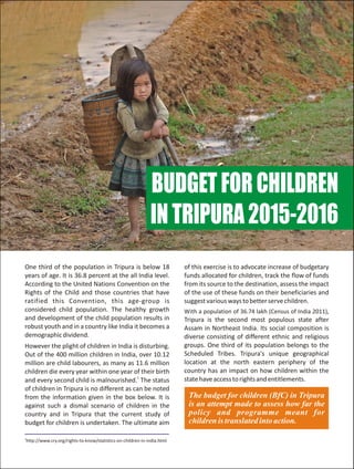 BUDGETFORCHILDREN
INTRIPURA2015-2016
The budget for children (BfC) in Tripura
is an attempt made to assess how far the
policy and programme meant for
children is translated into action.
1
http://www.cry.org/rights-to-know/statistics-on-children-in-india.html
One third of the population in Tripura is below 18 of this exercise is to advocate increase of budgetary
years of age. It is 36.8 percent at the all India level. funds allocated for children, track the flow of funds
According to the United Nations Convention on the from its source to the destination, assess the impact
Rights of the Child and those countries that have of the use of these funds on their beneficiaries and
ratified this Convention, this age-group is suggestvariouswaystobetterservechildren.
considered child population. The healthy growth With a population of 36.74 lakh (Census of India 2011),
and development of the child population results in Tripura is the second most populous state after
robust youth and in a country like India it becomes a Assam in Northeast India. Its social composition is
demographicdividend. diverse consisting of different ethnic and religious
groups. One third of its population belongs to theHowever the plight of children in India is disturbing.
Scheduled Tribes. Tripura's unique geographicalOut of the 400 million children in India, over 10.12
location at the north eastern periphery of themillion are child labourers, as many as 11.6 million
country has an impact on how children within thechildren die every year within one year of their birth
1
statehaveaccesstorightsandentitlements.and every second child is malnourished. The status
of children in Tripura is no different as can be noted
from the information given in the box below. It is
against such a dismal scenario of children in the
country and in Tripura that the current study of
budget for children is undertaken. The ultimate aim
 