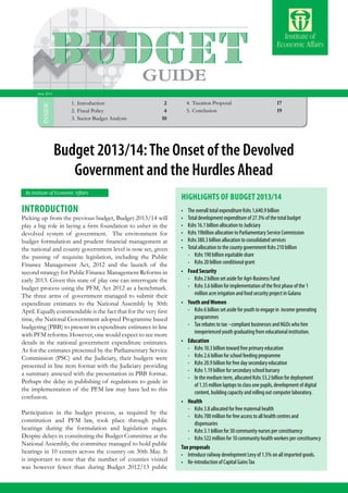 Budget Highlights 2013/2014 1
INSIDE
By Institute of Economic Affairs
1.	Introduction 	 2
2.	Fiscal Policy	4
3.	Sector Budget Analysis 	 10
4.	Taxation Proposal	17
5.	Conclusion 	 19
GUIDE
Budget 2013/14:The Onset of the Devolved
Government and the Hurdles Ahead
June 2013
•	 The overall total expenditure Kshs 1,640.9 billion
•	 Total development expenditure of 27.3% of the total budget
•	 Kshs 16.1 billion allocation to Judiciary
•	 Kshs 19billion allocation to Parliamentary Service Commission
•	 Kshs 380.3 billion allocation to consolidated services
•	 Total allocation to the county government Kshs 210 billion
	 -	 Kshs 190 billion equitable share
	 -	 Kshs 20 billion conditional grant
•	 Food Security
-	 Kshs 2 billion set aside for Agri-Business Fund
-	 Kshs 3.6 billion for implementation of the first phase of the 1
million acre irrigation and food security project in Galana
•	 Youth andWomen
-	 Kshs 6 billion set aside for youth to engage in  income generating
programmes
-	 Tax rebates to tax –compliant businesses and NGOs who hire
inexperienced youth graduating from educational institution.
•	 Education
-	 Kshs 10.3 billion toward free primary education
-	 Kshs 2.6 billion for school feeding programme
-	 Kshs 20.9 billion for free day secondary education
-	 Kshs 1.19 billion for secondary school bursary
-	 In the medium term, allocated Kshs 53.2 billion for deployment
of 1.35 million laptops to class one pupils, development of digital
content, building capacity and rolling out computer laboratory.
•	 Health
-	 Kshs 3.8 allocated for free maternal health
-	 Kshs 700 million for free access to all health centres and
dispensaries
-	 Kshs 3.1 billion for 30 community nurses per constituency
-	 Kshs 522 million for 10 community health workers per constituency
Tax proposals
•	 Introduce railway development Levy of 1.5% on all imported goods.
•	 Re-introduction of Capital GainsTax
Highlights of Budget 2013/14
Introduction
Picking up from the previous budget, Budget 2013/14 will
play a big role in laying a firm foundation to usher in the
devolved system of government. The environment for
budget formulation and prudent financial management at
the national and county government level is now set, given
the passing of requisite legislation, including the Public
Finance Management Act, 2012 and the launch of the
second strategy for Public Finance Management Reforms in
early 2013. Given this state of play one can interrogate the
budget process using the PFM, Act 2012 as a benchmark.
The three arms of government managed to submit their
expenditure estimates to the National Assembly by 30th
April. Equally commendable is the fact that for the very first
time, the National Government adopted Programme based
budgeting (PBB) to present its expenditure estimates in line
with PFM reforms. However, one would expect to see more
details in the national government expenditure estimates.
As for the estimates presented by the Parliamentary Service
Commission (PSC) and the Judiciary, their budgets were
presented in line item format with the Judiciary providing
a summary annexed with the presentation in PBB format.
Perhaps the delay in publishing of regulations to guide in
the implementation of the PFM law may have led to this
confusion.
Participation in the budget process, as required by the
constitution and PFM law, took place through public
hearings during the formulation and legislation stages.
Despite delays in constituting the Budget Committee at the
National Assembly, the committee managed to hold public
hearings in 10 centers across the country on 30th May. It
is important to note that the number of counties visited
was however fewer than during Budget 2012/13 public
 