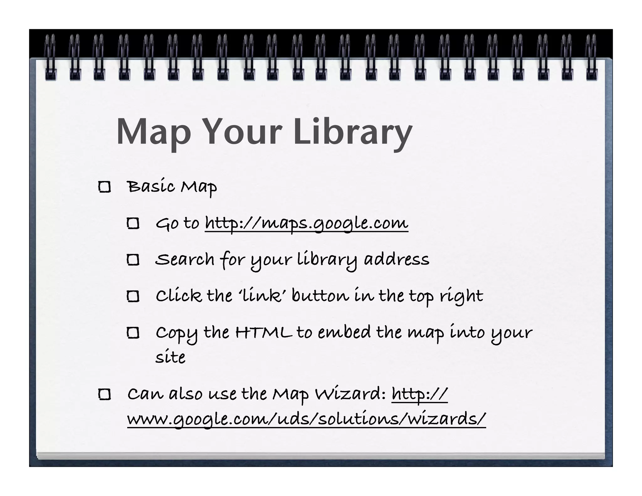 Map Your Library
Basic Map
  Go to http://maps.google.com
  Search for your library address
  Click the ‘link’ button in the top right
  Copy the HTML to embed the map into your
  site
Can also use the Map Wizard: http://
www.google.com/uds/solutions/wizards/
 