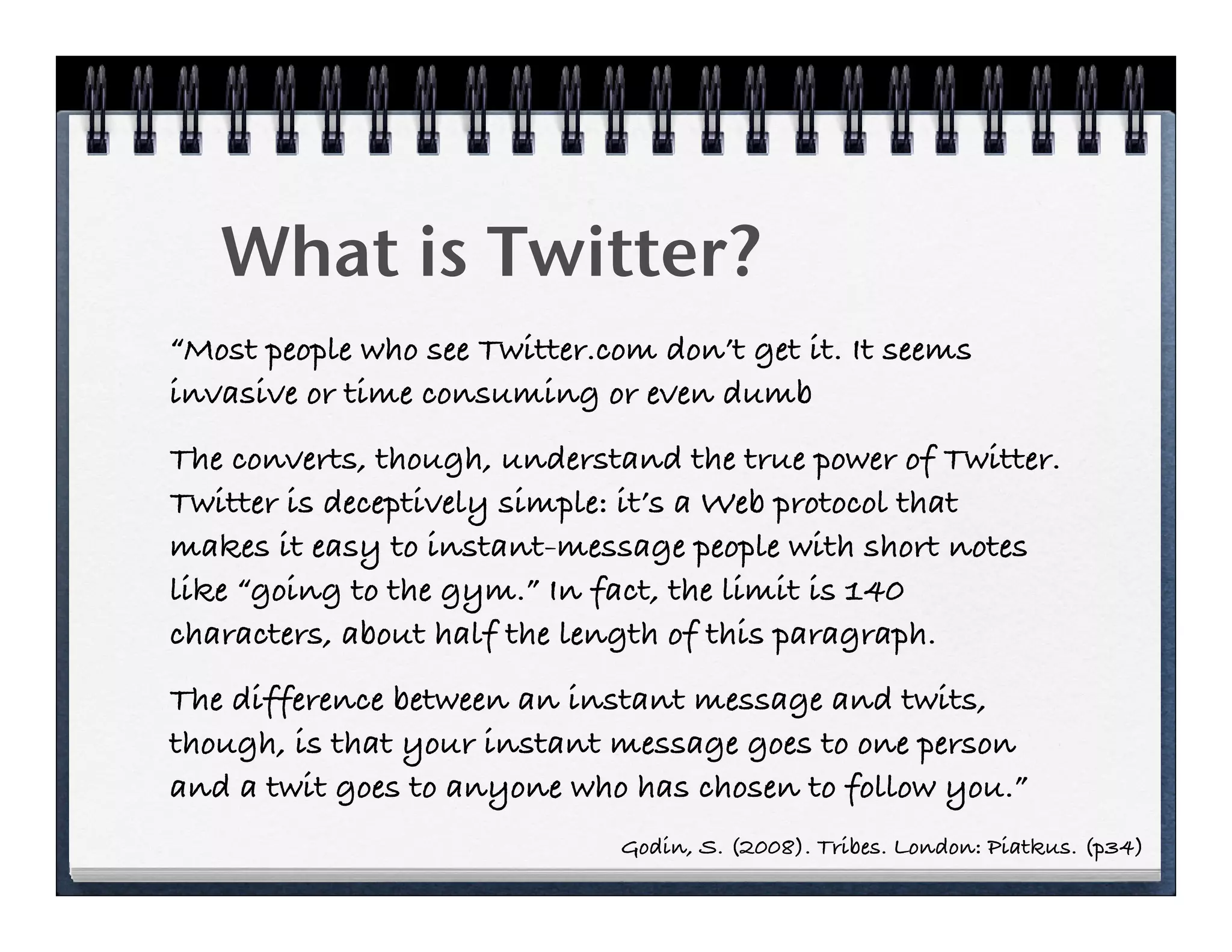 What is Twitter?
“Most people who see Twitter.com don’t get it. It seems
invasive or time consuming or even dumb
The converts, though, understand the true power of Twitter.
Twitter is deceptively simple: it’s a Web protocol that
makes it easy to instant-message people with short notes
like “going to the gym.” In fact, the limit is 140
characters, about half the length of this paragraph.
The difference between an instant message and twits,
though, is that your instant message goes to one person
and a twit goes to anyone who has chosen to follow you.”
                              Godin, S. (2008). Tribes. London: Piatkus. (p34)
 