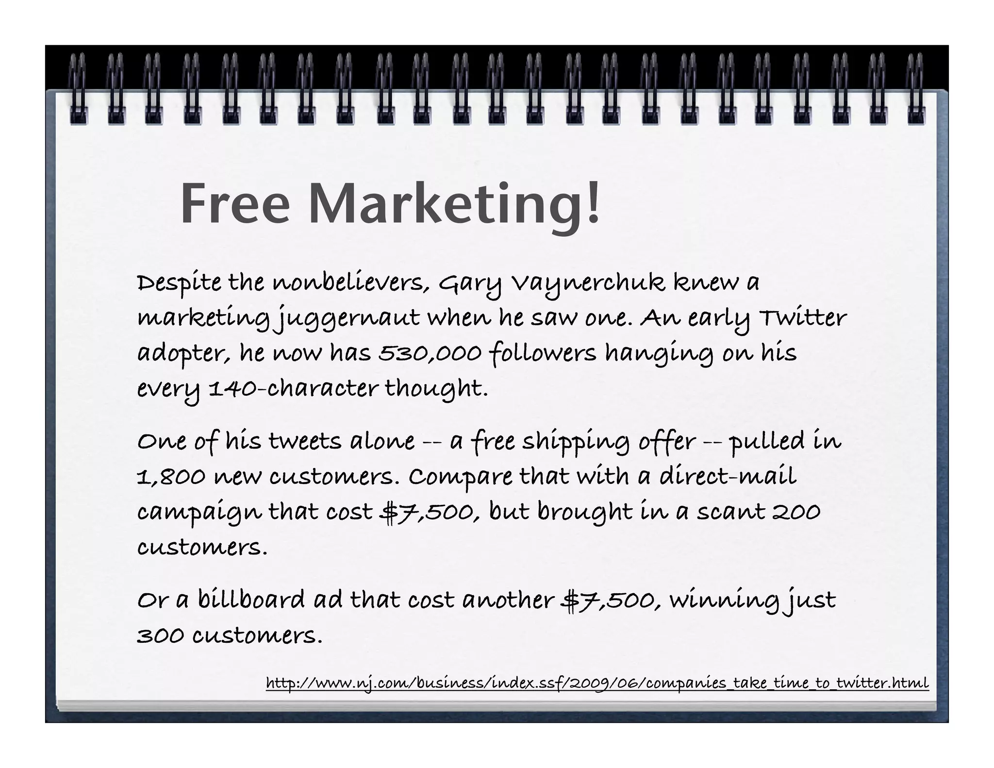 Free Marketing!
Despite the nonbelievers, Gary Vaynerchuk knew a
marketing juggernaut when he saw one. An early Twitter
adopter, he now has 530,000 followers hanging on his
every 140-character thought.
One of his tweets alone -- a free shipping offer -- pulled in
1,800 new customers. Compare that with a direct-mail
campaign that cost $7,500, but brought in a scant 200
customers.
Or a billboard ad that cost another $7,500, winning just
300 customers.
           http://www.nj.com/business/index.ssf/2009/06/companies_take_time_to_twitter.html
 