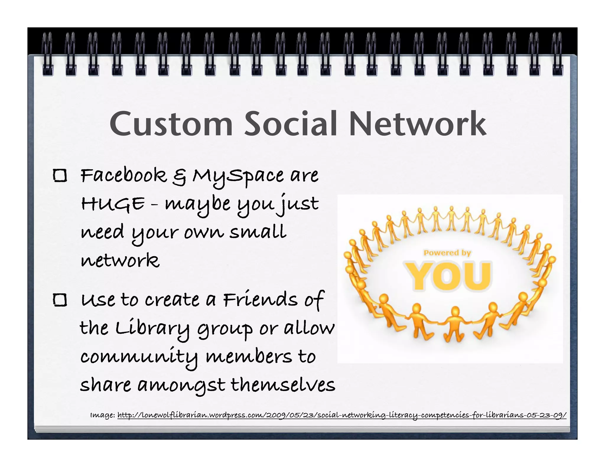 Custom Social Network
Facebook & MySpace are
HUGE - maybe you just
need your own small
network
Use to create a Friends of
the Library group or allow
community members to
share amongst themselves
 Image: http://lonewolflibrarian.wordpress.com/2009/05/23/social-networking-literacy-competencies-for-librarians-05-23-09/
 
