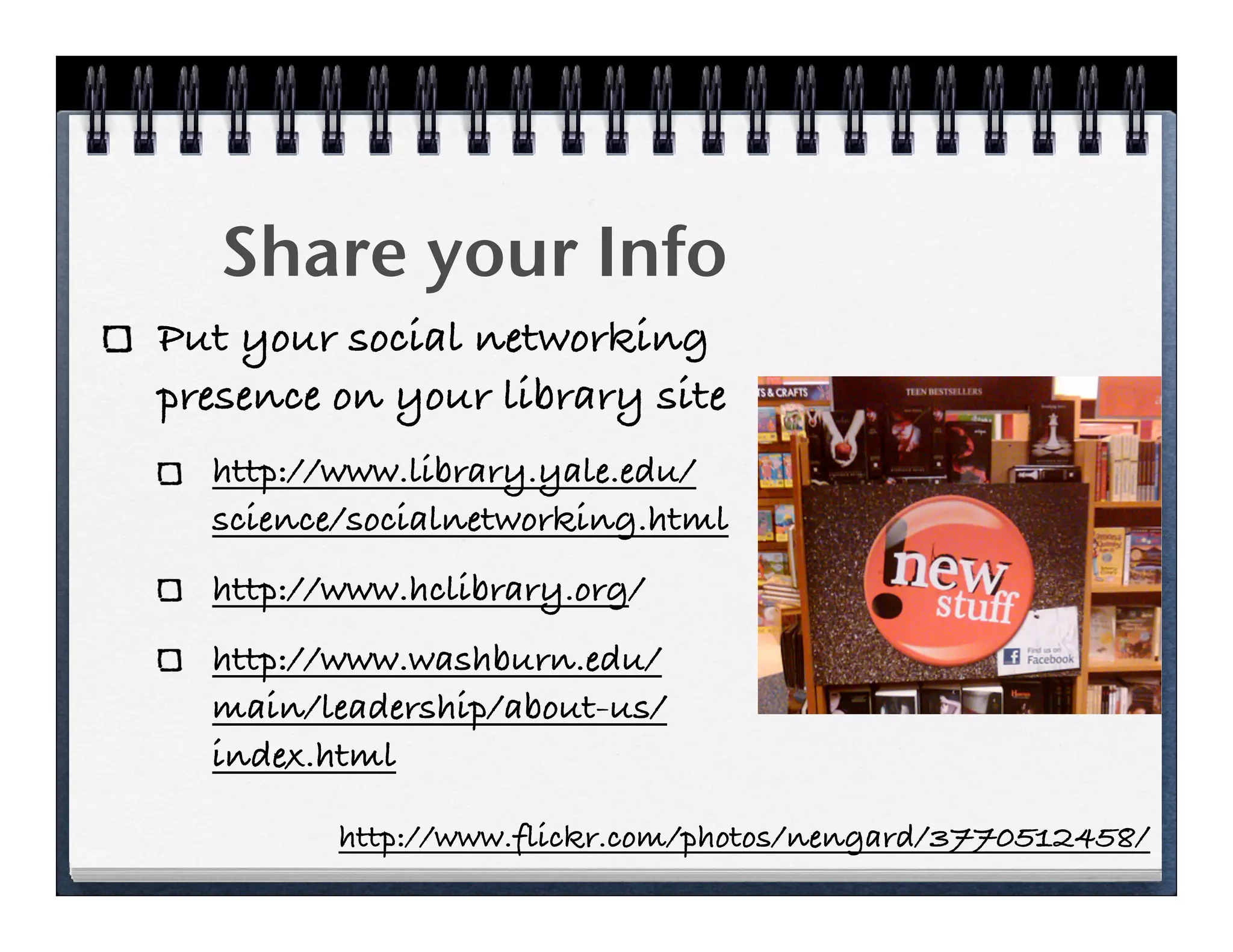 Share your Info
Put your social networking
presence on your library site
  http://www.library.yale.edu/
  science/socialnetworking.html
  http://www.hclibrary.org/
  http://www.washburn.edu/
  main/leadership/about-us/
  index.html

         http://www.flickr.com/photos/nengard/3770512458/
 