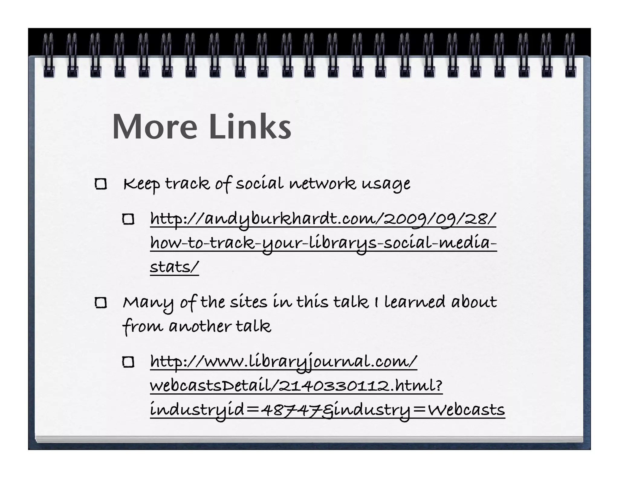 More Links
Keep track of social network usage
   http://andyburkhardt.com/2009/09/28/
   how-to-track-your-librarys-social-media-
   stats/
Many of the sites in this talk I learned about
from another talk
   http://www.libraryjournal.com/
   webcastsDetail/2140330112.html?
   industryid=48747&industry=Webcasts
 