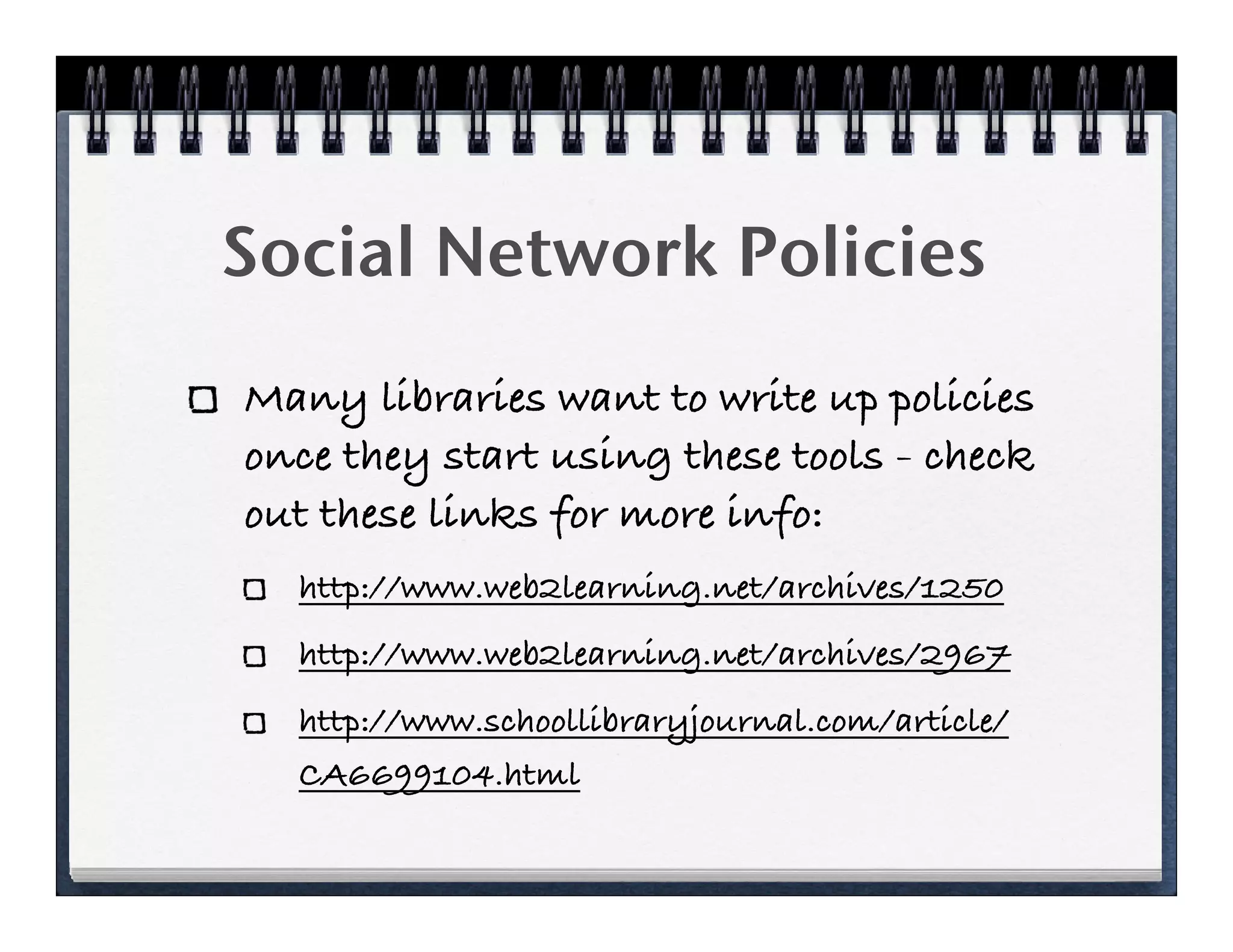 Social Network Policies
Many libraries want to write up policies
once they start using these tools - check
out these links for more info:
  http://www.web2learning.net/archives/1250
  http://www.web2learning.net/archives/2967
  http://www.schoollibraryjournal.com/article/
  CA6699104.html
 