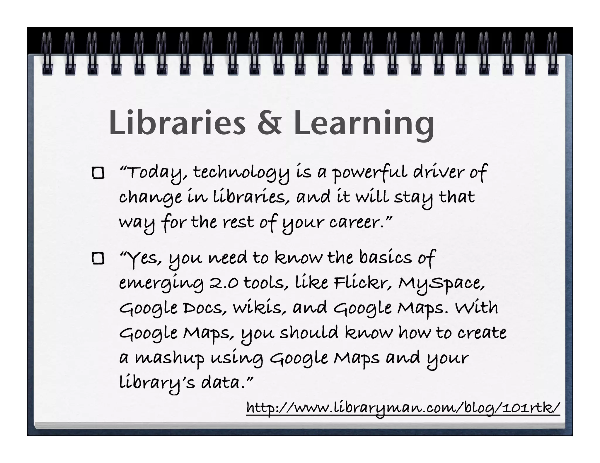 Libraries & Learning
“Today, technology is a powerful driver of
change in libraries, and it will stay that
way for the rest of your career.”
“Yes, you need to know the basics of
emerging 2.0 tools, like Flickr, MySpace,
Google Docs, wikis, and Google Maps. With
Google Maps, you should know how to create
a mashup using Google Maps and your
library’s data.”
              http://www.libraryman.com/blog/101rtk/
 