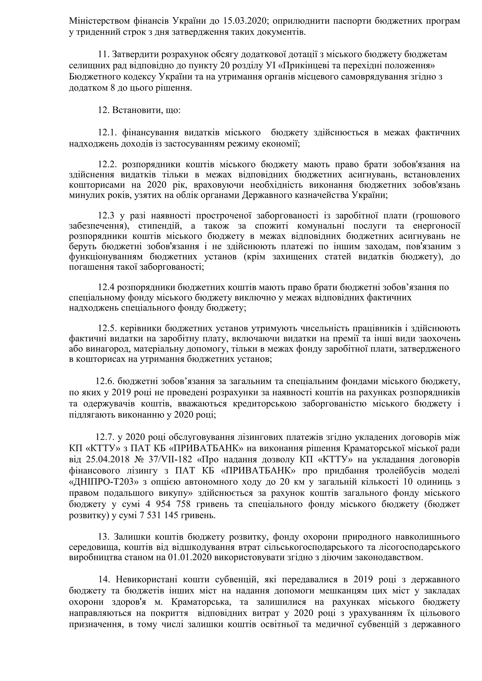 Міністерством фінансів України до 15.03.2020; оприлюднити паспорти бюджетних програм
у триденний строк з дня затвердження таких документів.
11. Затвердити розрахунок обсягу додаткової дотації з міського бюджету бюджетам
селищних рад відповідно до пункту 20 розділу УІ «Прикінцеві та перехідні положення»
Бюджетного кодексу України та на утримання органів місцевого самоврядування згідно з
додатком 8 до цього рішення.
12. Встановити, що:
12.1. фінансування видатків міського бюджету здійснюється в межах фактичних
надходжень доходів із застосуванням режиму економії;
12.2. розпорядники коштів міського бюджету мають право брати зобов'язання на
здійснення видатків тільки в межах відповідних бюджетних асигнувань, встановлених
кошторисами на 2020 рік, враховуючи необхідність виконання бюджетних зобов'язань
минулих років, узятих на облік органами Державного казначейства України;
12.3 у разі наявності простроченої заборгованості із заробітної плати (грошового
забезпечення), стипендій, а також за спожиті комунальні послуги та енергоносії
розпорядники коштів міського бюджету в межах відповідних бюджетних асигнувань не
беруть бюджетні зобов'язання і не здійснюють платежі по іншим заходам, пов'язаним з
функціонуванням бюджетних установ (крім захищених статей видатків бюджету), до
погашення такої заборгованості;
12.4 розпорядники бюджетних коштів мають право брати бюджетні зобов’язання по
спеціальному фонду міського бюджету виключно у межах відповідних фактичних
надходжень спеціального фонду бюджету;
12.5. керівники бюджетних установ утримують чисельність працівників і здійснюють
фактичні видатки на заробітну плату, включаючи видатки на премії та інші види заохочень
або винагород, матеріальну допомогу, тільки в межах фонду заробітної плати, затвердженого
в кошторисах на утримання бюджетних установ;
12.6. бюджетні зобов’язання за загальним та спеціальним фондами міського бюджету,
по яких у 2019 році не проведені розрахунки за наявності коштів на рахунках розпорядників
та одержувачів коштів, вважаються кредиторською заборгованістю міського бюджету і
підлягають виконанню у 2020 році;
12.7. у 2020 році обслуговування лізингових платежів згідно укладених договорів між
КП «КТТУ» з ПАТ КБ «ПРИВАТБАНК» на виконання рішення Краматорської міської ради
від 25.04.2018 № 37/VII-182 «Про надання дозволу КП «КТТУ» на укладання договорів
фінансового лізингу з ПАТ КБ «ПРИВАТБАНК» про придбання тролейбусів моделі
«ДНІПРО-Т203» з опцією автономного ходу до 20 км у загальній кількості 10 одиниць з
правом подальшого викупу» здійснюється за рахунок коштів загального фонду міського
бюджету у сумі 4 954 758 гривень та спеціального фонду міського бюджету (бюджет
розвитку) у сумі 7 531 145 гривень.
13. Залишки коштів бюджету розвитку, фонду охорони природного навколишнього
середовища, коштів від відшкодування втрат сільськогосподарського та лісогосподарського
виробництва станом на 01.01.2020 використовувати згідно з діючим законодавством.
14. Невикористані кошти субвенцій, які передавалися в 2019 році з державного
бюджету та бюджетів інших міст на надання допомоги мешканцям цих міст у закладах
охорони здоров'я м. Краматорська, та залишилися на рахунках міського бюджету
направляються на покриття відповідних витрат у 2020 році з урахуванням їх цільового
призначення, в тому числі залишки коштів освітньої та медичної субвенцій з державного
 