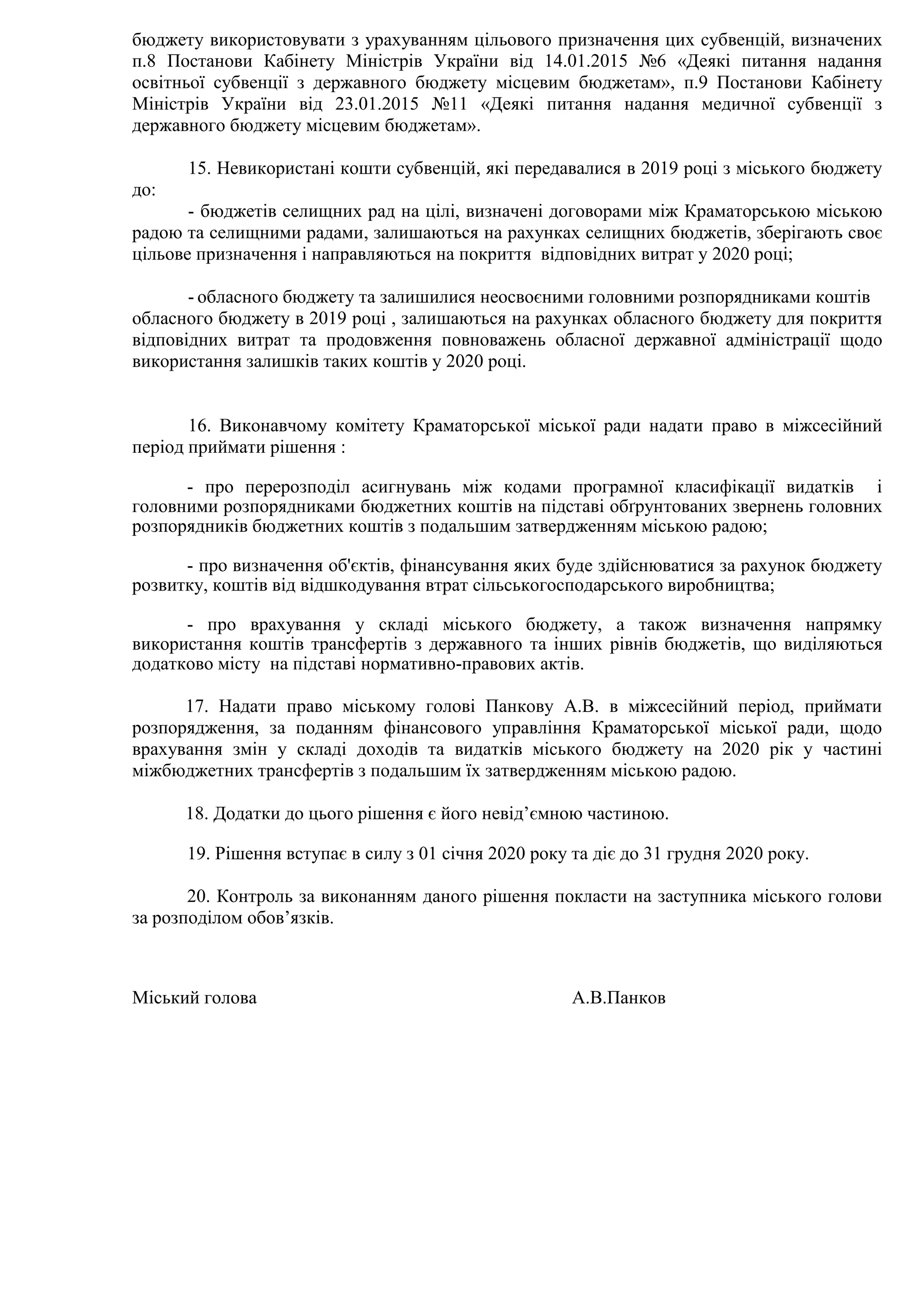 бюджету використовувати з урахуванням цільового призначення цих субвенцій, визначених
п.8 Постанови Кабінету Міністрів України від 14.01.2015 №6 «Деякі питання надання
освітньої субвенції з державного бюджету місцевим бюджетам», п.9 Постанови Кабінету
Міністрів України від 23.01.2015 №11 «Деякі питання надання медичної субвенції з
державного бюджету місцевим бюджетам».
15. Невикористані кошти субвенцій, які передавалися в 2019 році з міського бюджету
до:
- бюджетів селищних рад на цілі, визначені договорами між Краматорською міською
радою та селищними радами, залишаються на рахунках селищних бюджетів, зберігають своє
цільове призначення і направляються на покриття відповідних витрат у 2020 році;
- обласного бюджету та залишилися неосвоєними головними розпорядниками коштів
обласного бюджету в 2019 році , залишаються на рахунках обласного бюджету для покриття
відповідних витрат та продовження повноважень обласної державної адміністрації щодо
використання залишків таких коштів у 2020 році.
16. Виконавчому комітету Краматорської міської ради надати право в міжсесійний
період приймати рішення :
- про перерозподіл асигнувань між кодами програмної класифікації видатків і
головними розпорядниками бюджетних коштів на підставі обґрунтованих звернень головних
розпорядників бюджетних коштів з подальшим затвердженням міською радою;
- про визначення об'єктів, фінансування яких буде здійснюватися за рахунок бюджету
розвитку, коштів від відшкодування втрат сільськогосподарського виробництва;
- про врахування у складі міського бюджету, а також визначення напрямку
використання коштів трансфертів з державного та інших рівнів бюджетів, що виділяються
додатково місту на підставі нормативно-правових актів.
17. Надати право міському голові Панкову А.В. в міжсесійний період, приймати
розпорядження, за поданням фінансового управління Краматорської міської ради, щодо
врахування змін у складі доходів та видатків міського бюджету на 2020 рік у частині
міжбюджетних трансфертів з подальшим їх затвердженням міською радою.
18. Додатки до цього рішення є його невід’ємною частиною.
19. Рішення вступає в силу з 01 січня 2020 року та діє до 31 грудня 2020 року.
20. Контроль за виконанням даного рішення покласти на заступника міського голови
за розподілом обов’язків.
Міський голова А.В.Панков
 