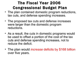 The Fiscal Year 2006  Congressional Budget Plan The plan contained domestic program reductions, tax cuts, and defense spending increases. The proposed tax cuts and defense increases were larger than the domestic program reductions. As a result, the cuts in domestic programs would be used to offset a portion of the cost of the tax cuts and defense spending increases, not to reduce the deficit. The plan would  increase  deficits by $168 billion  over five years. 
