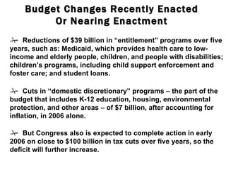 Budget Changes Recently Enacted Or Nearing Enactment    But Congress also is expected to complete action in early 2006 on close to $100 billion in tax cuts over five years, so the deficit will further increase.    Cuts in “domestic discretionary” programs – the part of the budget that includes K-12 education, housing, environmental protection, and other areas – of $7 billion, after accounting for inflation, in 2006 alone.    Reductions of $39 billion in “entitlement” programs over five years, such as: Medicaid, which provides health care to low-income and elderly people, children, and people with disabilities; children’s programs, including child support enforcement and foster care; and student loans. 