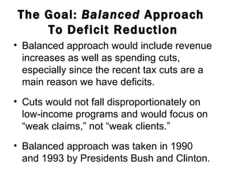 The Goal:  Balanced  Approach  To Deficit Reduction Balanced approach would include revenue increases as well as spending cuts, especially since the recent tax cuts are a main reason we have deficits.  Cuts would not fall disproportionately on low-income programs and would focus on “weak claims,” not “weak clients.” Balanced approach was taken in 1990 and 1993 by Presidents Bush and Clinton. 