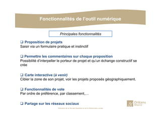 Fonctionnalités de l’outil numérique
Direction de la Vie des Quartiers et de la Démocratie Locale
!  Proposition de projets
Saisir via un formulaire pratique et instinctif
! Permettre les commentaires sur chaque proposition
Possibilité d’interpeller le porteur de projet et qu’un échange constructif se
crée
!  Carte interactive (à venir)
Cibler la zone de son projet, voir les projets proposés géographiquement.
!  Fonctionnalités de vote
Par ordre de préférence, par classement,…
!  Partage sur les réseaux sociaux
Principales fonctionnalités
 