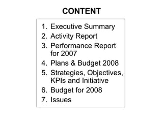 CONTENT Executive Summary  Activity Report Performance Report for 2007  Plans & Budget 2008 Strategies, Objectives, KPIs and Initiative Budget for 2008 Issues 