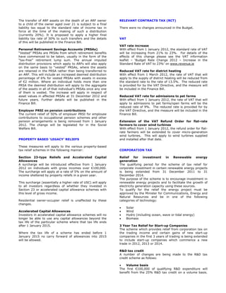 The transfer of ARF assets on the death of an ARF owner        RELEVANT CONTRACTS TAX (RCT)
to a child of the owner aged over 21 is subject to a final
liability tax equal to the standard rate of income tax in      There were no changes announced in the Budget.
force at the time of the making of such a distribution
(currently 20%). It is proposed to apply a higher final
liability tax rate of 30% to such transfers and the details    VAT
of this will be published in the Finance Bill.
                                                               VAT rate increase
Personal Retirement Savings Accounts (PRSAs)                   With effect from 1 January 2012, the standard rate of VAT
“Vested” PRSAs are PRSAs from which retirement benefits        will be increasing from 21% to 23%. For details of the
have commenced to be taken, usually in the form of the         effects of this change please see the VAT information
“tax-free” retirement lump sum. The annual imputed             leaflet – ‘Budget Rate Change 2012 – Increase in the
distribution provisions which apply to ARFs will also apply    Standard Rate of VAT to 23%’ on www.revenue.ie
on the same basis to “vested” PRSAs, where the assets
are retained in the PRSA rather than being transferred to      Reduced VAT rate for district heating
an ARF. This will include an increased deemed distribution     With effect from 1 March 2012, the rate of VAT that will
percentage of 6% for vested PRSAs with assets in excess        apply to the supply of district heating will be reduced from
of €2 million. Where an individual holds more than one         the standard rate to the rate of 13.5%. The reduced rate
PRSA the deemed distribution will apply to the aggregate       is provided for by the VAT Directive, and the measure will
of the assets in all of that individual’s PRSAs once any one   be included in the Finance Bill.
of them is vested. The increase will apply in respect of
asset values in affected PRSAs at 31 December 2012 and         Reduced VAT rate for admissions to pet farms
future years. Further details will be published in the         With effect from 1 January 2012, the rate of VAT that will
Finance Bill.                                                  apply to admissions to pet farms/open farms will be the
                                                               reduced rate of 9%. The reduced rate is provided for by
Employer PRSI on pension contributions                         the VAT Directive, and the measure will be included in the
The current relief of 50% of employer PRSI for employee        Finance Bill.
contributions to occupational pension schemes and other
pension arrangements is being removed from 1 January           Extension of the VAT Refund Order for flat-rate
2012. The change will be legislated for in the Social          farmers to cover wind turbines
Welfare Bill.                                                  With effect from 1 January 2012, the refund order for flat-
                                                               rate farmers will be extended to cover micro-generation
                                                               wind turbines. This will apply to wind turbines supplied
PROPERTY BASED ‘LEGACY’ RELIEFS                                and installed after that date.

These measures will apply to the various property-based
tax relief schemes in the following manner:                    CORPORATION TAX

Section 23-type Reliefs and Accelerated Capital                Relief     for  investment      in   Renewable       energy
Allowances                                                     generation
A surcharge will be introduced effective from 1 January        The qualifying period for the scheme of tax relief for
2012 on individuals with gross incomes over €100,000.          corporate investment in certain renewable energy projects
The surcharge will apply at a rate of 5% on the amount of      is being extended from 31 December 2011 to 31
income sheltered by property reliefs in a given year.          December 2014.
                                                               The purpose of the scheme is to encourage investment in
This surcharge (essentially a higher rate of USC) will apply   renewable energy projects and to facilitate the growth of
to all investors regardless of whether they invested in        electricity generation capacity using these sources.
Section 23 or accelerated capital allowance schemes with       To qualify for the relief the energy project must be
this level of gross income.                                    approved by the Minister for Communications, Energy and
                                                               Natural Resources and be in one of the following
Residential owner-occupier relief is unaffected by these       categories of technology:
changes.
                                                               •     Solar
Accelerated Capital Allowances                                 •     Wind
Investors in accelerated capital allowance schemes will no     •     Hydro (including ocean, wave or tidal energy)
longer be able to use any capital allowances beyond the        •     Biomass
tax life of the particular scheme where that tax life ends
after 1 January 2015.                                          3 Year Tax Relief for Start-up Companies
                                                               The scheme which provides relief from corporation tax on
Where the tax life of a scheme has ended before 1              the trading income and certain gains of new start-up
January 2015 no carry forward of allowances into 2015          companies in the first 3 years of trading is being extended
will be allowed.                                               to include start-up companies which commence a new
                                                               trade in 2012, 2013 or 2014.

                                                               R&D tax credit
                                                               A number of changes are being made to the R&D tax
                                                               credit scheme as follows:

                                                               •   Volume basis
                                                               The first €100,000 of qualifying R&D expenditure will
                                                               benefit from the 25% R&D tax credit on a volume basis.
 