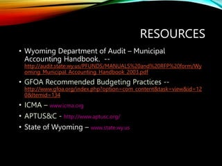 RESOURCES
• Wyoming Department of Audit – Municipal
Accounting Handbook. --
http://audit.state.wy.us/PFUNDS/MANUALS%20and%20RFP%20form/Wy
oming_Municipal_Accounting_Handbook_2003.pdf
• GFOA Recommended Budgeting Practices --
http://www.gfoa.org/index.php?option=com_content&task=view&id=12
0&Itemid=134
• ICMA – www.icma.org
• APTUS&C - http://www.aptusc.org/
• State of Wyoming – www.state.wy.us
 