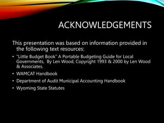 ACKNOWLEDGEMENTS
This presentation was based on information provided in
the following text resources:
• “Little Budget Book” A Portable Budgeting Guide for Local
Governments, By Len Wood, Copyright 1993 & 2000 by Len Wood
& Associates.
• WAMCAT Handbook
• Department of Audit Municipal Accounting Handbook
• Wyoming State Statutes
 
