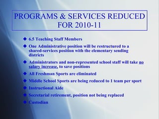 PROGRAMS & SERVICES REDUCED FOR 2010-11 6.5 Teaching Staff Members One Administrative position will be restructured to a    shared-services position with the elementary sending  districts  Administrators and non-represented school staff will take  no salary increase,  to save positions All Freshman Sports are eliminated Middle School Sports are being reduced to 1 team per sport Instructional Aide Secretarial retirement, position not being replaced Custodian 