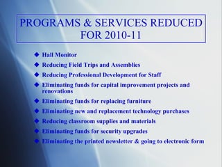 PROGRAMS & SERVICES REDUCED FOR 2010-11 Hall Monitor Reducing Field Trips and Assemblies  Reducing Professional Development for Staff Eliminating funds for capital improvement projects and renovations Eliminating funds for replacing furniture Eliminating new and replacement technology purchases Reducing classroom supplies and materials Eliminating funds for security upgrades Eliminating the printed newsletter & going to electronic form 