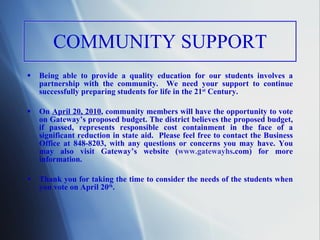 COMMUNITY SUPPORT Being able to provide a quality education for our students involves a partnership with the community.  We need your support to continue successfully preparing students for life in the 21 st  Century.  On  April 20, 2010 , community members will have the opportunity to vote on Gateway’s proposed budget. The district believes the proposed budget, if passed, represents responsible cost containment in the face of a significant reduction in state aid.  Please feel free to contact the Business Office at 848-8203, with any questions or concerns you may have. You may also visit Gateway’s website ( www. gatewayhs .com ) for more information.  Thank you for taking the time to consider the needs of the students when you vote on April 20 th . 